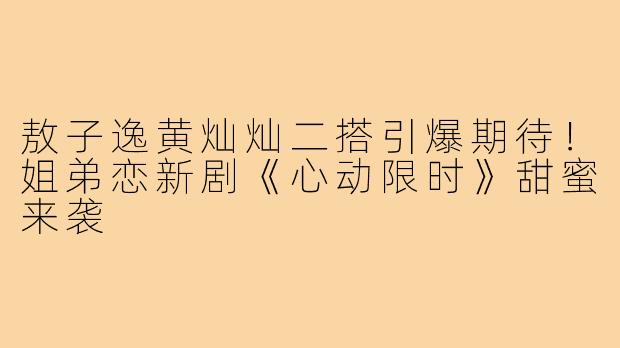 敖子逸黄灿灿二搭引爆期待!姐弟恋新剧《心动限时》甜蜜来袭