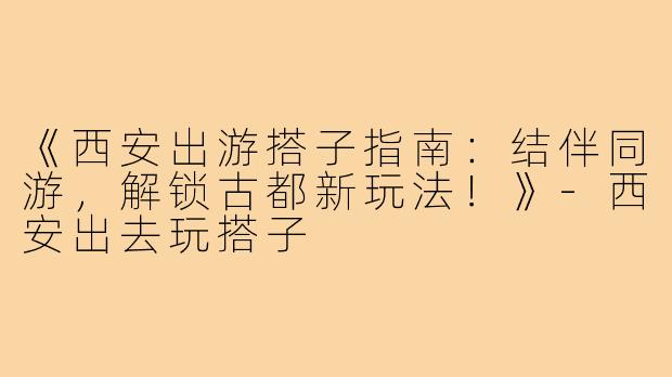 《西安出游搭子指南：结伴同游，解锁古都新玩法！》-西安出去玩搭子