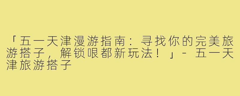 「五一天津漫游指南：寻找你的完美旅游搭子，解锁哏都新玩法！」-五一天津旅游搭子
