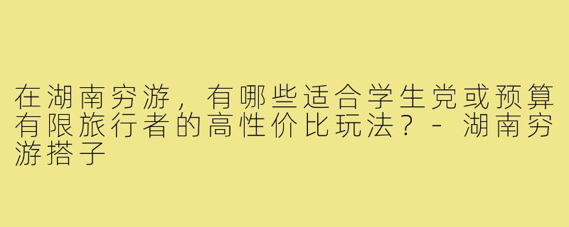 在湖南穷游，有哪些适合学生党或预算有限旅行者的高性价比玩法？-湖南穷游搭子
