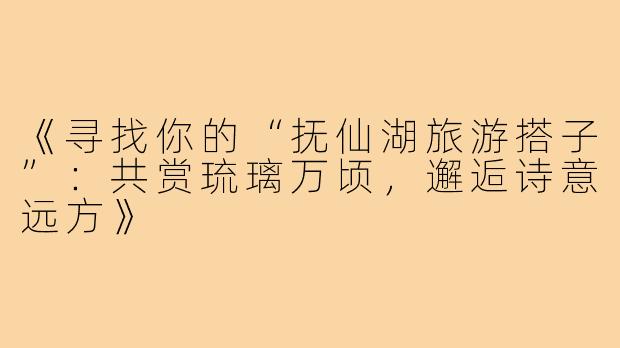 《寻找你的“抚仙湖旅游搭子”:共赏琉璃万顷,邂逅诗意远方》