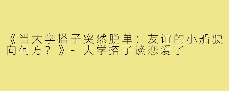 《当大学搭子突然脱单：友谊的小船驶向何方？》-大学搭子谈恋爱了