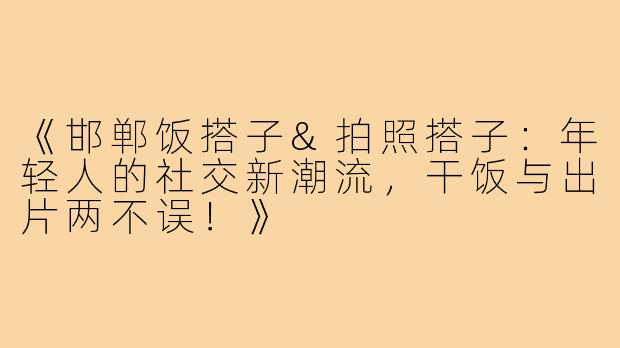 《邯郸饭搭子&拍照搭子：年轻人的社交新潮流，干饭与出片两不误！》