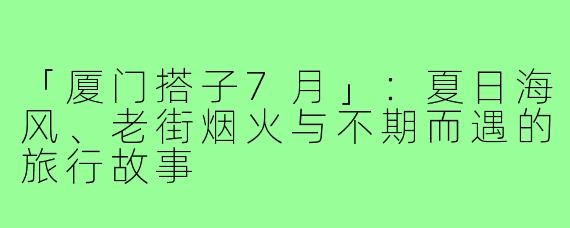 「厦门搭子7月」：夏日海风、老街烟火与不期而遇的旅行故事
