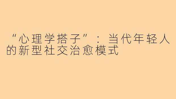 “心理学搭子”：当代年轻人的新型社交治愈模式