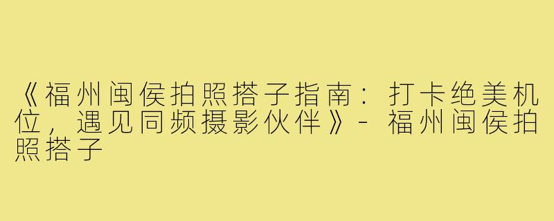 《福州闽侯拍照搭子指南：打卡绝美机位，遇见同频摄影伙伴》-福州闽侯拍照搭子