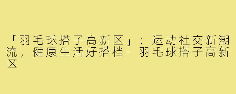 「羽毛球搭子高新区」：运动社交新潮流，健康生活好搭档-羽毛球搭子高新区