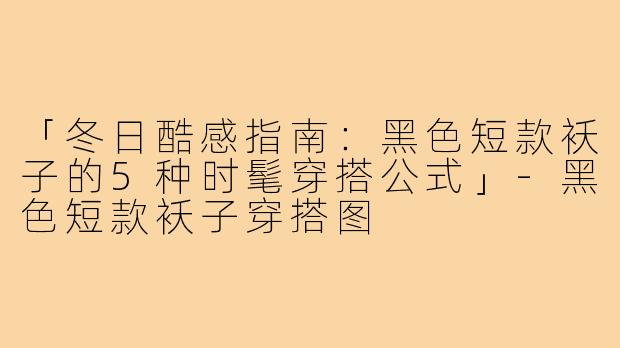 「冬日酷感指南：黑色短款袄子的5种时髦穿搭公式」-黑色短款袄子穿搭图