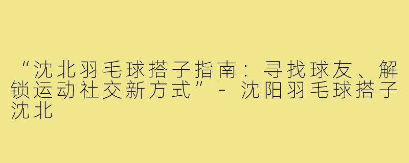“沈北羽毛球搭子指南：寻找球友、解锁运动社交新方式”-沈阳羽毛球搭子沈北