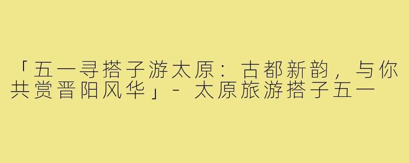 「五一寻搭子游太原:古都新韵,与你共赏晋阳风华」-太原旅游搭子五一