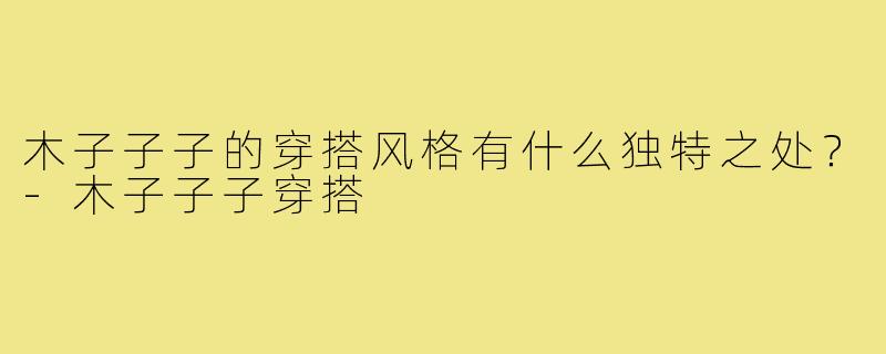 木子子子的穿搭风格有什么独特之处？-木子子子穿搭
