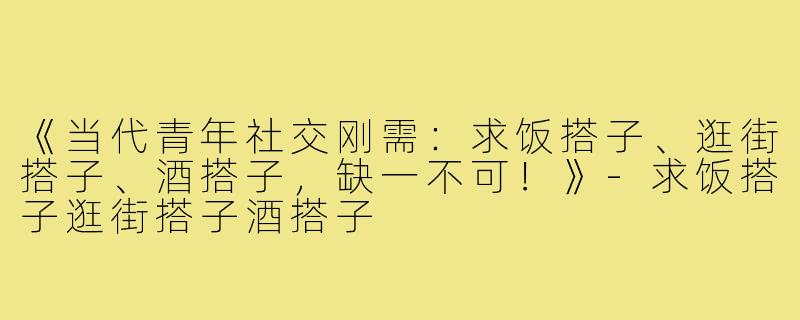 《当代青年社交刚需:求饭搭子、逛街搭子、酒搭子,缺一不可!》-求饭搭子逛街搭子酒搭子