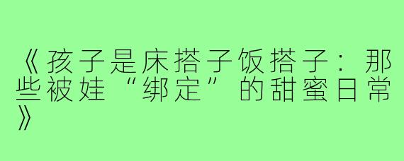 《孩子是床搭子饭搭子：那些被娃“绑定”的甜蜜日常》