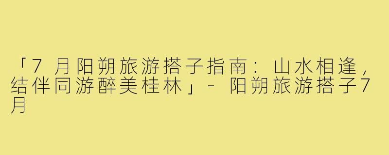 「7月阳朔旅游搭子指南：山水相逢，结伴同游醉美桂林」-阳朔旅游搭子7月
