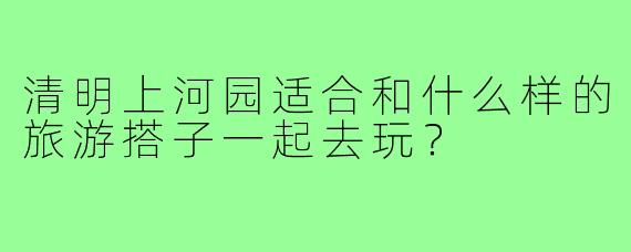 清明上河园适合和什么样的旅游搭子一起去玩？