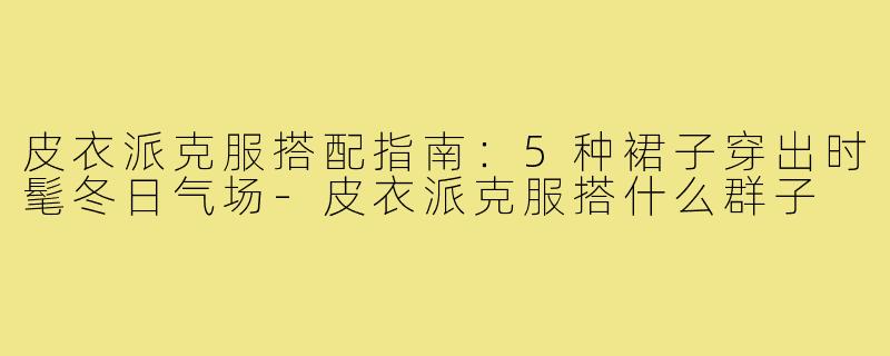 皮衣派克服搭配指南:5种裙子穿出时髦冬日气场-皮衣派克服搭什么群子