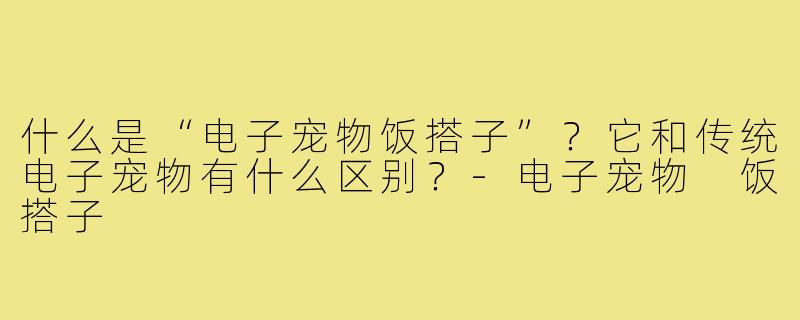 什么是“电子宠物饭搭子”？它和传统电子宠物有什么区别？-电子宠物 饭搭子