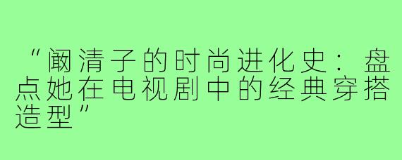 “阚清子的时尚进化史：盘点她在电视剧中的经典穿搭造型”