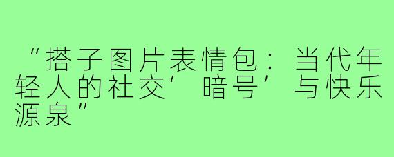 “搭子图片表情包：当代年轻人的社交‘暗号’与快乐源泉”