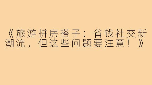 《旅游拼房搭子：省钱社交新潮流，但这些问题要注意！》