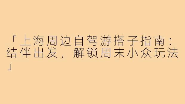 「上海周边自驾游搭子指南：结伴出发，解锁周末小众玩法」
