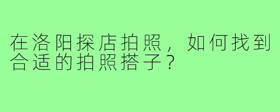 在洛阳探店拍照，如何找到合适的拍照搭子？