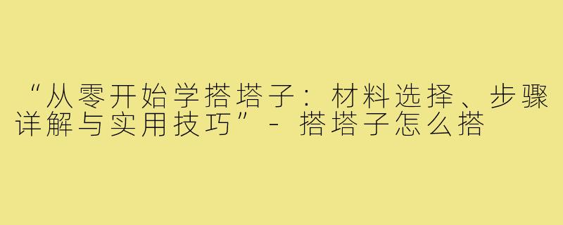 “从零开始学搭塔子：材料选择、步骤详解与实用技巧”-搭塔子怎么搭
