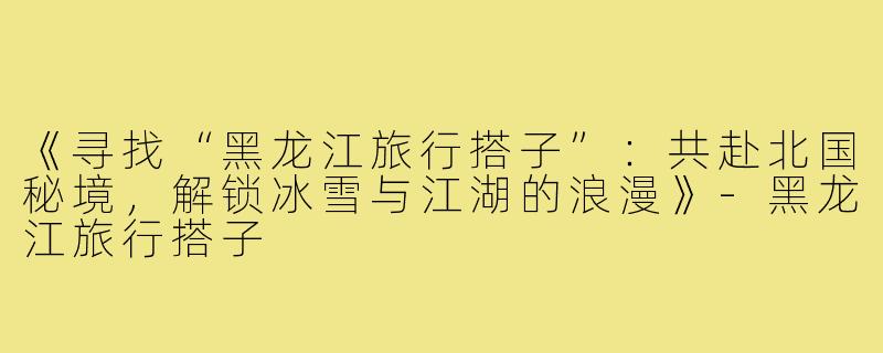 《寻找“黑龙江旅行搭子”：共赴北国秘境，解锁冰雪与江湖的浪漫》-黑龙江旅行搭子