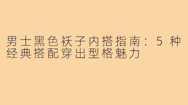 男士黑色袄子内搭指南：5种经典搭配穿出型格魅力