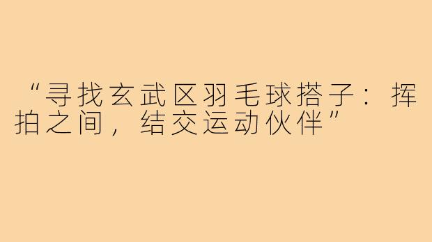“寻找玄武区羽毛球搭子：挥拍之间，结交运动伙伴”