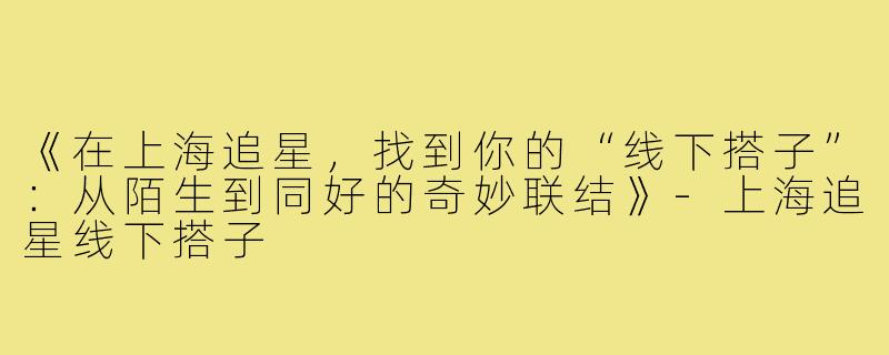 《在上海追星，找到你的“线下搭子”：从陌生到同好的奇妙联结》-上海追星线下搭子