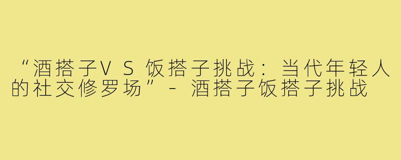 “酒搭子VS饭搭子挑战：当代年轻人的社交修罗场”-酒搭子饭搭子挑战