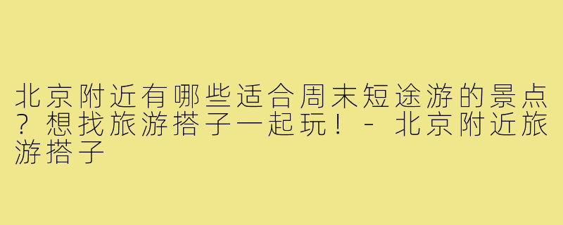 北京附近有哪些适合周末短途游的景点?想找旅游搭子一起玩!-北京附近旅游搭子