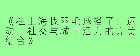 《在上海找羽毛球搭子：运动、社交与城市活力的完美结合》