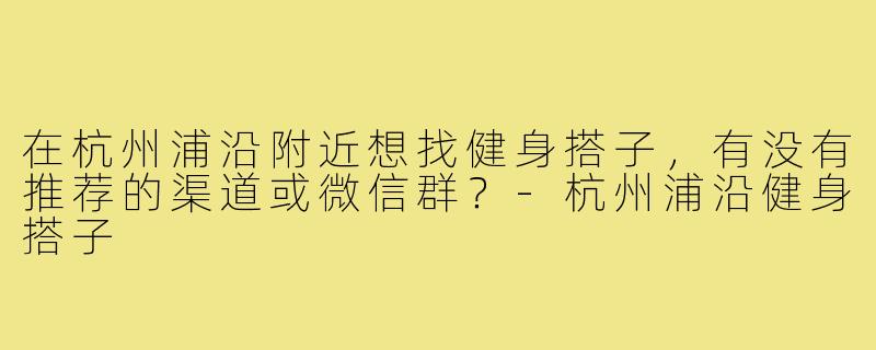 在杭州浦沿附近想找健身搭子,有没有推荐的渠道或微信群?-杭州浦沿健身搭子
