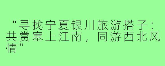 “寻找宁夏银川旅游搭子:共赏塞上江南,同游西北风情”
