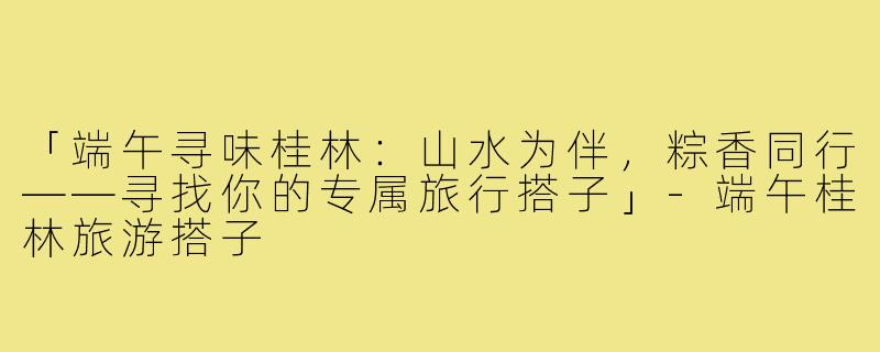 「端午寻味桂林：山水为伴，粽香同行——寻找你的专属旅行搭子」-端午桂林旅游搭子