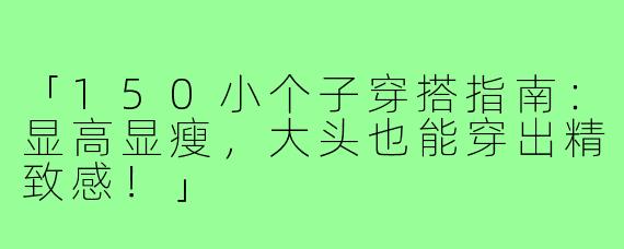 「150小个子穿搭指南：显高显瘦，大头也能穿出精致感！」