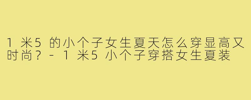 1米5的小个子女生夏天怎么穿显高又时尚?-1米5小个子穿搭女生夏装