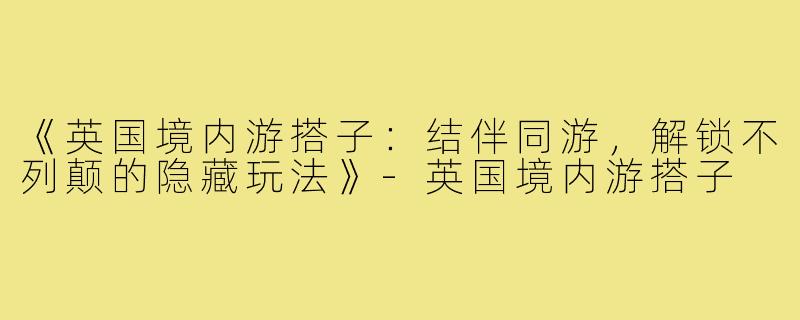 《英国境内游搭子：结伴同游，解锁不列颠的隐藏玩法》-英国境内游搭子