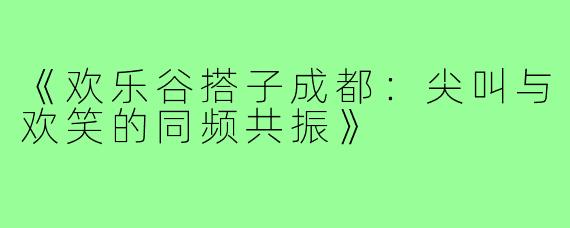 《欢乐谷搭子成都：尖叫与欢笑的同频共振》