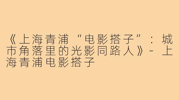 《上海青浦“电影搭子”：城市角落里的光影同路人》-上海青浦电影搭子