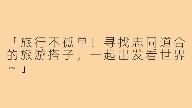 「旅行不孤单!寻找志同道合的旅游搭子,一起出发看世界~」