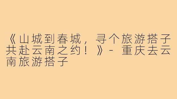 《山城到春城，寻个旅游搭子共赴云南之约！》-重庆去云南旅游搭子