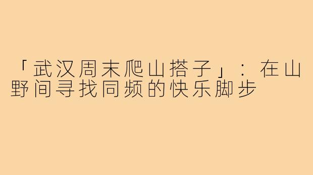 「武汉周末爬山搭子」:在山野间寻找同频的快乐脚步