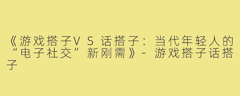 《游戏搭子VS话搭子：当代年轻人的“电子社交”新刚需》-游戏搭子话搭子
