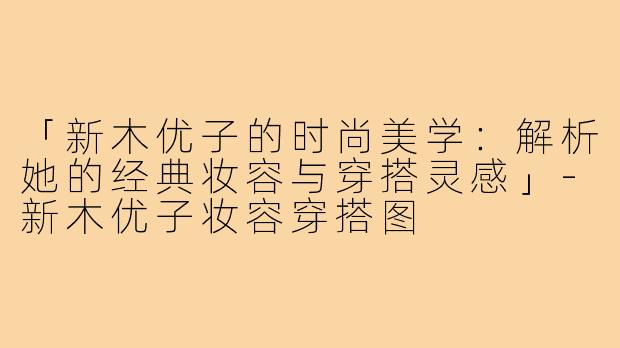 「新木优子的时尚美学：解析她的经典妆容与穿搭灵感」-新木优子妆容穿搭图