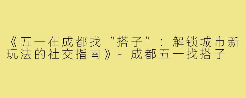 《五一在成都找“搭子”：解锁城市新玩法的社交指南》-成都五一找搭子