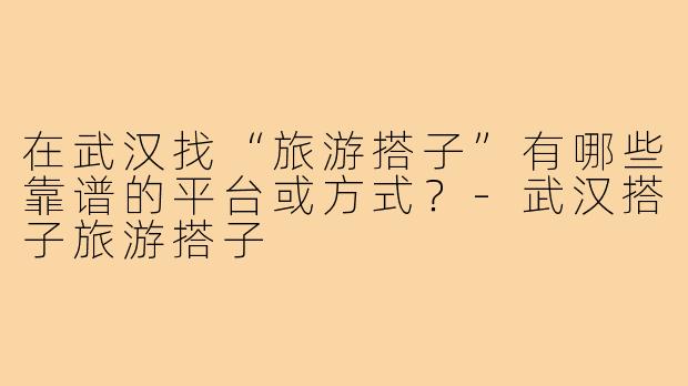 在武汉找“旅游搭子”有哪些靠谱的平台或方式？-武汉搭子旅游搭子