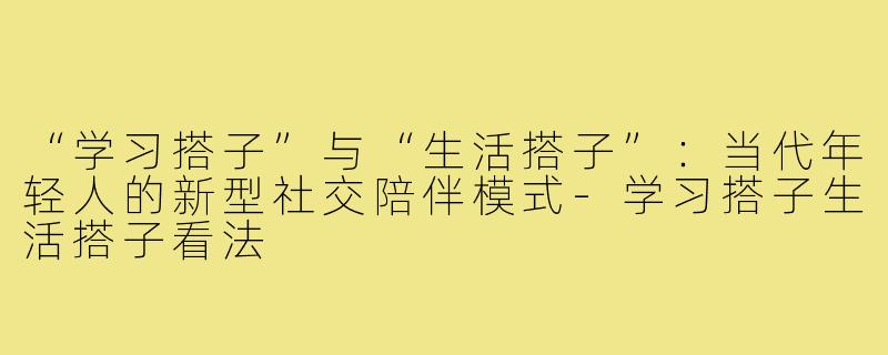“学习搭子”与“生活搭子”：当代年轻人的新型社交陪伴模式-学习搭子生活搭子看法
